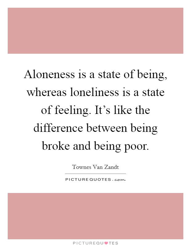 Aloneness is a state of being, whereas loneliness is a state of feeling. It's like the difference between being broke and being poor. Picture Quote #1