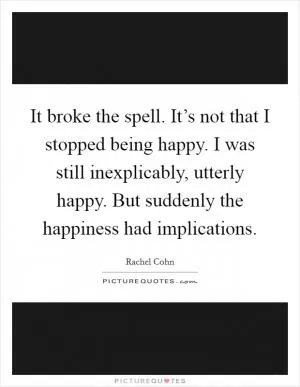 It broke the spell. It’s not that I stopped being happy. I was still inexplicably, utterly happy. But suddenly the happiness had implications Picture Quote #1