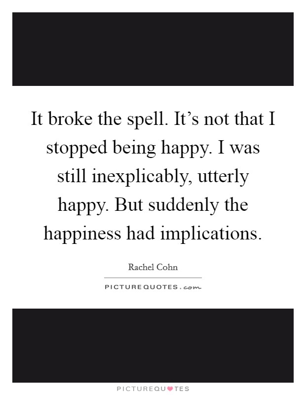 It broke the spell. It's not that I stopped being happy. I was still inexplicably, utterly happy. But suddenly the happiness had implications. Picture Quote #1
