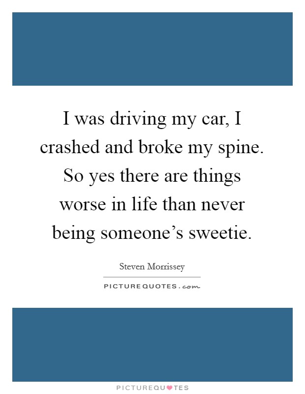 I was driving my car, I crashed and broke my spine. So yes there are things worse in life than never being someone's sweetie. Picture Quote #1