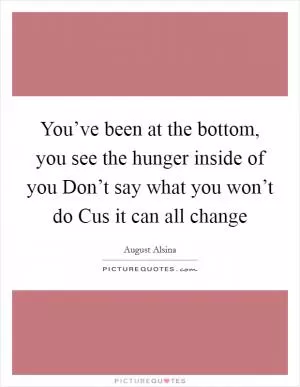 You’ve been at the bottom, you see the hunger inside of you Don’t say what you won’t do Cus it can all change Picture Quote #1