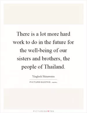 There is a lot more hard work to do in the future for the well-being of our sisters and brothers, the people of Thailand Picture Quote #1