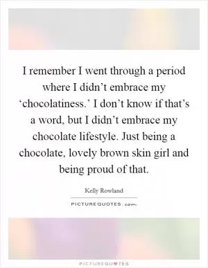 I remember I went through a period where I didn’t embrace my ‘chocolatiness.’ I don’t know if that’s a word, but I didn’t embrace my chocolate lifestyle. Just being a chocolate, lovely brown skin girl and being proud of that Picture Quote #1