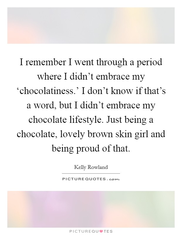 I remember I went through a period where I didn't embrace my ‘chocolatiness.' I don't know if that's a word, but I didn't embrace my chocolate lifestyle. Just being a chocolate, lovely brown skin girl and being proud of that. Picture Quote #1