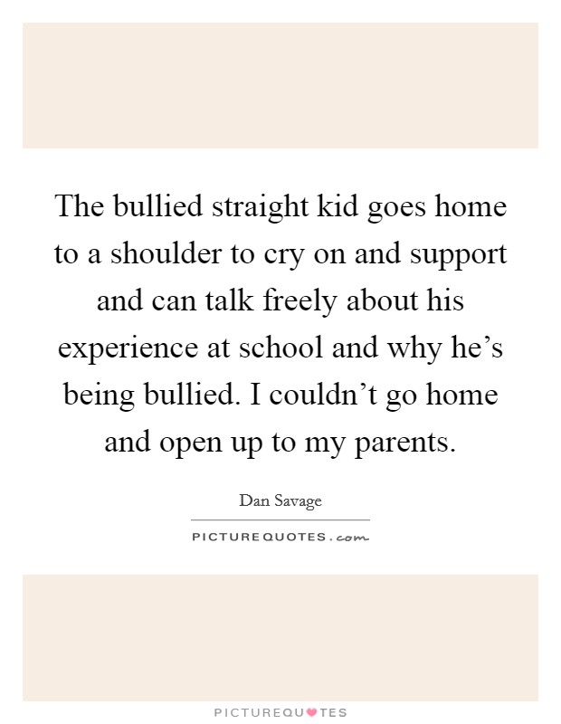 The bullied straight kid goes home to a shoulder to cry on and support and can talk freely about his experience at school and why he's being bullied. I couldn't go home and open up to my parents. Picture Quote #1
