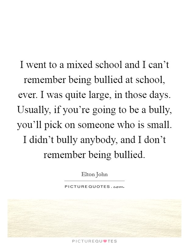 I went to a mixed school and I can't remember being bullied at school, ever. I was quite large, in those days. Usually, if you're going to be a bully, you'll pick on someone who is small. I didn't bully anybody, and I don't remember being bullied. Picture Quote #1
