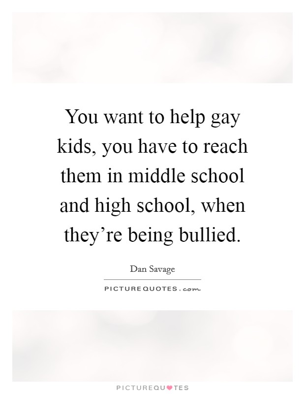 You want to help gay kids, you have to reach them in middle school and high school, when they're being bullied. Picture Quote #1