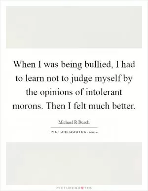 When I was being bullied, I had to learn not to judge myself by the opinions of intolerant morons. Then I felt much better Picture Quote #1