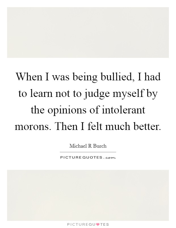 When I was being bullied, I had to learn not to judge myself by the opinions of intolerant morons. Then I felt much better. Picture Quote #1