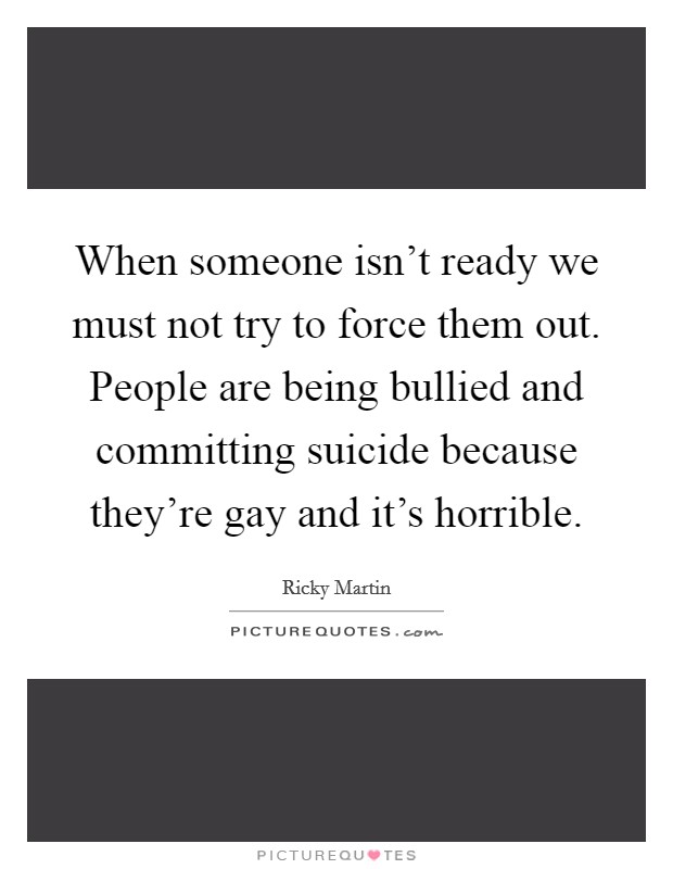 When someone isn't ready we must not try to force them out. People are being bullied and committing suicide because they're gay and it's horrible. Picture Quote #1