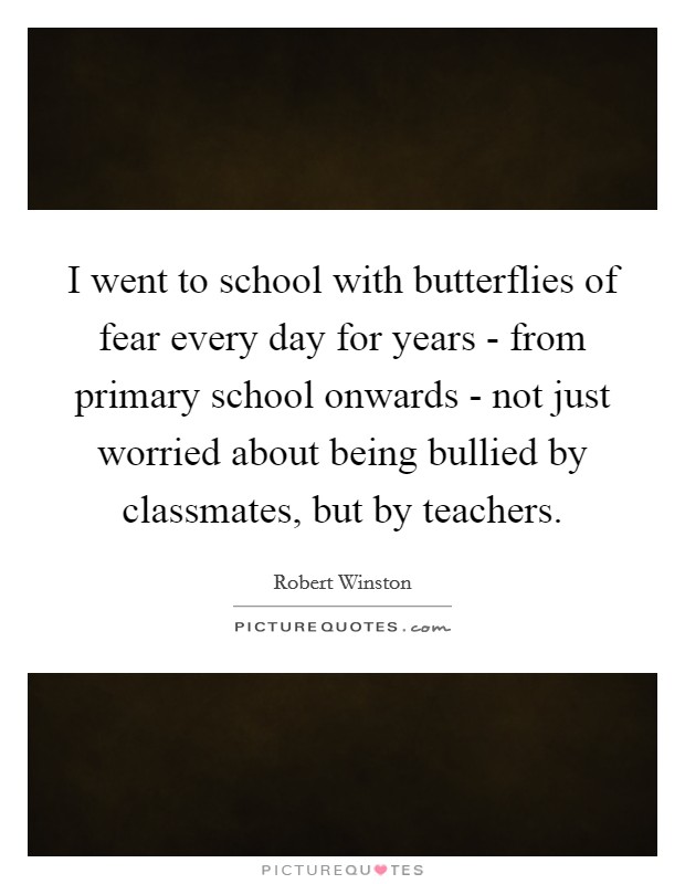 I went to school with butterflies of fear every day for years - from primary school onwards - not just worried about being bullied by classmates, but by teachers. Picture Quote #1