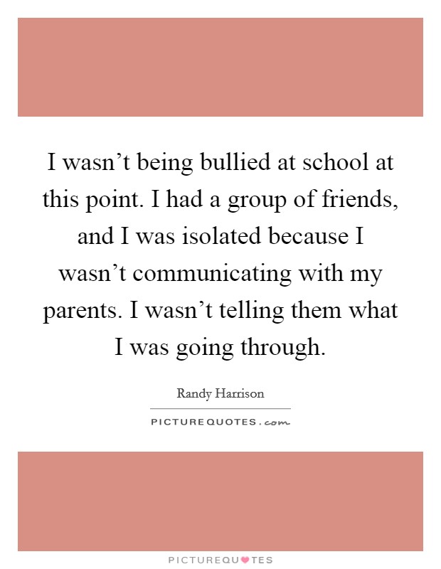 I wasn't being bullied at school at this point. I had a group of friends, and I was isolated because I wasn't communicating with my parents. I wasn't telling them what I was going through. Picture Quote #1