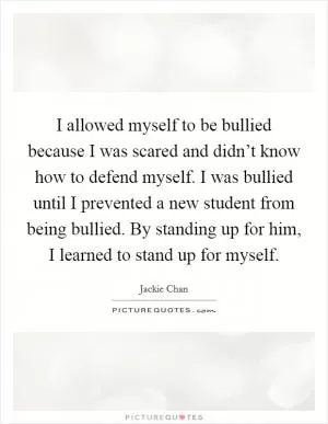 I allowed myself to be bullied because I was scared and didn’t know how to defend myself. I was bullied until I prevented a new student from being bullied. By standing up for him, I learned to stand up for myself Picture Quote #1