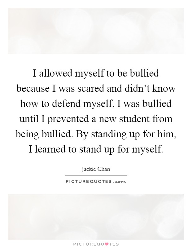 I allowed myself to be bullied because I was scared and didn't know how to defend myself. I was bullied until I prevented a new student from being bullied. By standing up for him, I learned to stand up for myself. Picture Quote #1