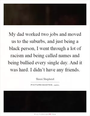 My dad worked two jobs and moved us to the suburbs, and just being a black person, I went through a lot of racism and being called names and being bullied every single day. And it was hard. I didn’t have any friends Picture Quote #1