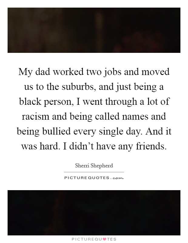My dad worked two jobs and moved us to the suburbs, and just being a black person, I went through a lot of racism and being called names and being bullied every single day. And it was hard. I didn't have any friends. Picture Quote #1