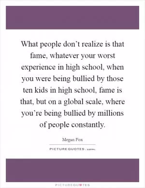 What people don’t realize is that fame, whatever your worst experience in high school, when you were being bullied by those ten kids in high school, fame is that, but on a global scale, where you’re being bullied by millions of people constantly Picture Quote #1