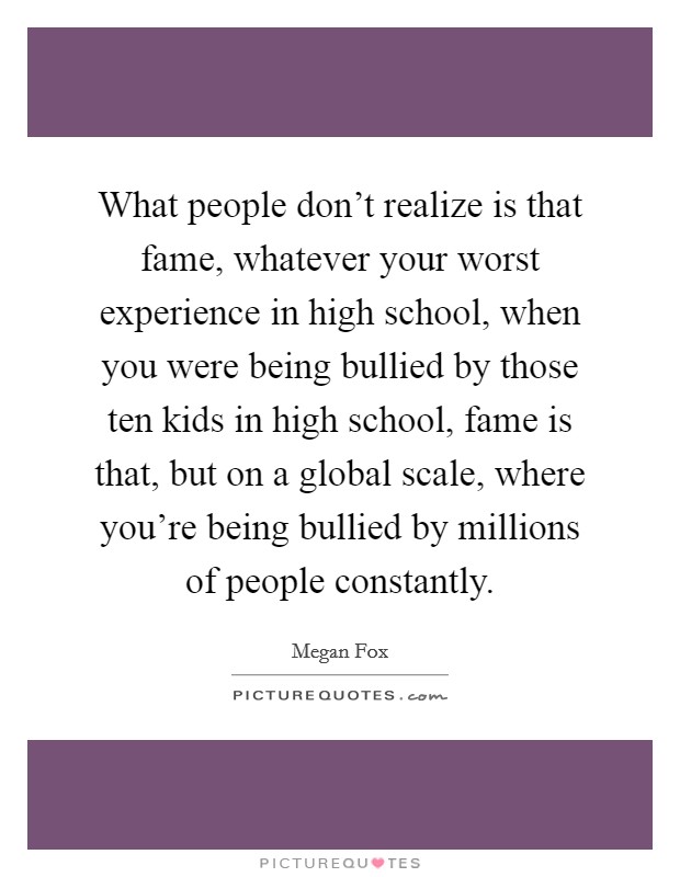 What people don't realize is that fame, whatever your worst experience in high school, when you were being bullied by those ten kids in high school, fame is that, but on a global scale, where you're being bullied by millions of people constantly. Picture Quote #1