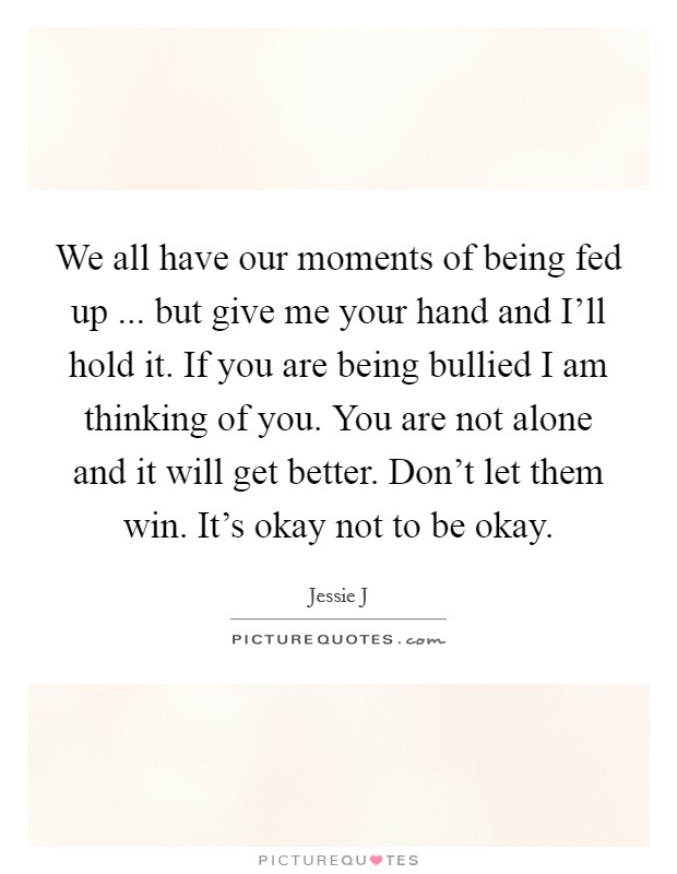 We all have our moments of being fed up ... but give me your hand and I'll hold it. If you are being bullied I am thinking of you. You are not alone and it will get better. Don't let them win. It's okay not to be okay. Picture Quote #1