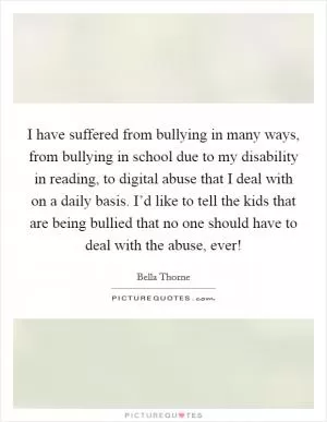 I have suffered from bullying in many ways, from bullying in school due to my disability in reading, to digital abuse that I deal with on a daily basis. I’d like to tell the kids that are being bullied that no one should have to deal with the abuse, ever! Picture Quote #1