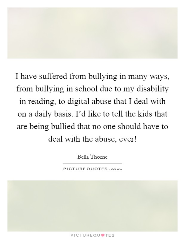 I have suffered from bullying in many ways, from bullying in school due to my disability in reading, to digital abuse that I deal with on a daily basis. I'd like to tell the kids that are being bullied that no one should have to deal with the abuse, ever! Picture Quote #1