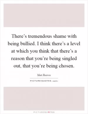 There’s tremendous shame with being bullied. I think there’s a level at which you think that there’s a reason that you’re being singled out, that you’re being chosen Picture Quote #1