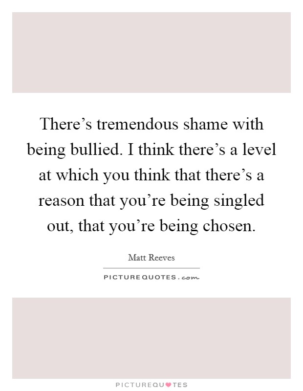 There's tremendous shame with being bullied. I think there's a level at which you think that there's a reason that you're being singled out, that you're being chosen. Picture Quote #1