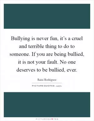 Bullying is never fun, it’s a cruel and terrible thing to do to someone. If you are being bullied, it is not your fault. No one deserves to be bullied, ever Picture Quote #1