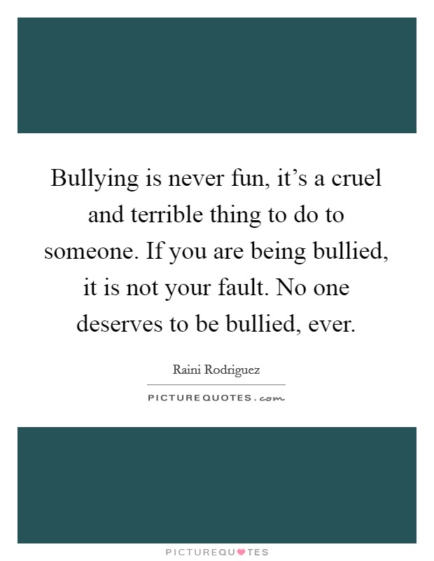 Bullying is never fun, it's a cruel and terrible thing to do to someone. If you are being bullied, it is not your fault. No one deserves to be bullied, ever. Picture Quote #1