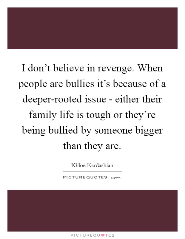 I don't believe in revenge. When people are bullies it's because of a deeper-rooted issue - either their family life is tough or they're being bullied by someone bigger than they are. Picture Quote #1