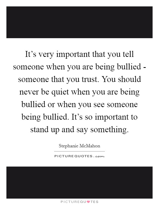 It's very important that you tell someone when you are being bullied - someone that you trust. You should never be quiet when you are being bullied or when you see someone being bullied. It's so important to stand up and say something. Picture Quote #1