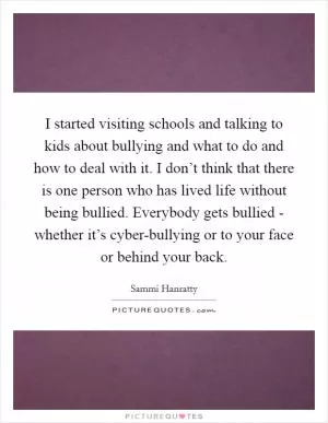 I started visiting schools and talking to kids about bullying and what to do and how to deal with it. I don’t think that there is one person who has lived life without being bullied. Everybody gets bullied - whether it’s cyber-bullying or to your face or behind your back Picture Quote #1