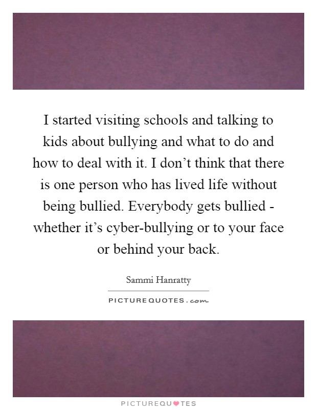 I started visiting schools and talking to kids about bullying and what to do and how to deal with it. I don't think that there is one person who has lived life without being bullied. Everybody gets bullied - whether it's cyber-bullying or to your face or behind your back. Picture Quote #1