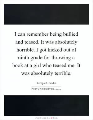 I can remember being bullied and teased. It was absolutely horrible. I got kicked out of ninth grade for throwing a book at a girl who teased me. It was absolutely terrible Picture Quote #1