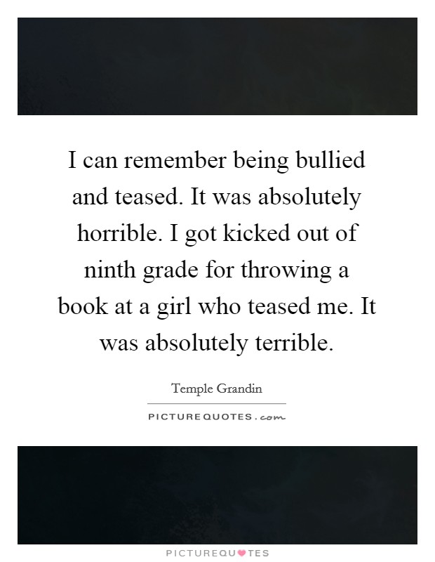 I can remember being bullied and teased. It was absolutely horrible. I got kicked out of ninth grade for throwing a book at a girl who teased me. It was absolutely terrible. Picture Quote #1