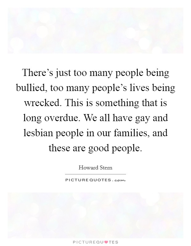 There's just too many people being bullied, too many people's lives being wrecked. This is something that is long overdue. We all have gay and lesbian people in our families, and these are good people. Picture Quote #1