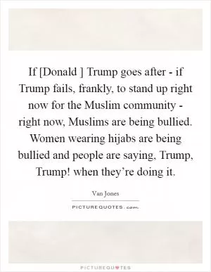 If [Donald ] Trump goes after - if Trump fails, frankly, to stand up right now for the Muslim community - right now, Muslims are being bullied. Women wearing hijabs are being bullied and people are saying, Trump, Trump! when they’re doing it Picture Quote #1