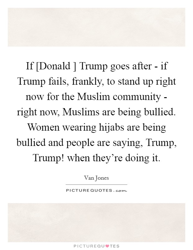 If [Donald ] Trump goes after - if Trump fails, frankly, to stand up right now for the Muslim community - right now, Muslims are being bullied. Women wearing hijabs are being bullied and people are saying, Trump, Trump! when they're doing it. Picture Quote #1