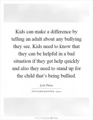 Kids can make a difference by telling an adult about any bullying they see. Kids need to know that they can be helpful in a bad situation if they get help quickly and also they need to stand up for the child that’s being bullied Picture Quote #1