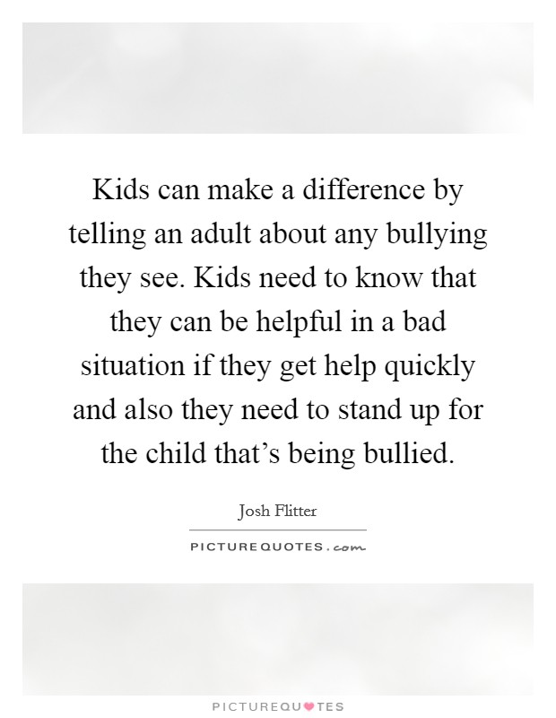 Kids can make a difference by telling an adult about any bullying they see. Kids need to know that they can be helpful in a bad situation if they get help quickly and also they need to stand up for the child that's being bullied. Picture Quote #1