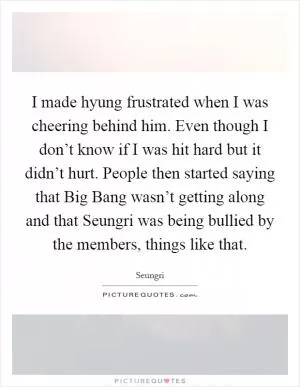 I made hyung frustrated when I was cheering behind him. Even though I don’t know if I was hit hard but it didn’t hurt. People then started saying that Big Bang wasn’t getting along and that Seungri was being bullied by the members, things like that Picture Quote #1