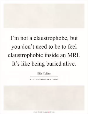 I’m not a claustrophobe, but you don’t need to be to feel claustrophobic inside an MRI. It’s like being buried alive Picture Quote #1