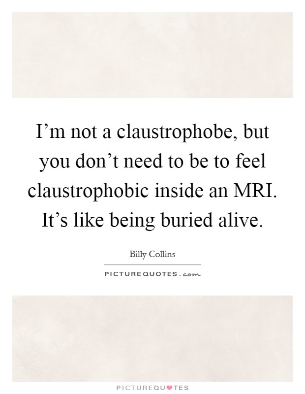 I'm not a claustrophobe, but you don't need to be to feel claustrophobic inside an MRI. It's like being buried alive. Picture Quote #1