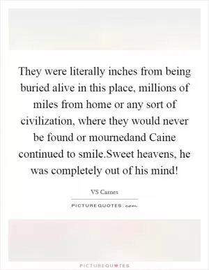 They were literally inches from being buried alive in this place, millions of miles from home or any sort of civilization, where they would never be found or mournedand Caine continued to smile.Sweet heavens, he was completely out of his mind! Picture Quote #1