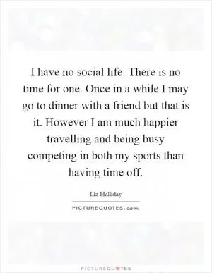 I have no social life. There is no time for one. Once in a while I may go to dinner with a friend but that is it. However I am much happier travelling and being busy competing in both my sports than having time off Picture Quote #1