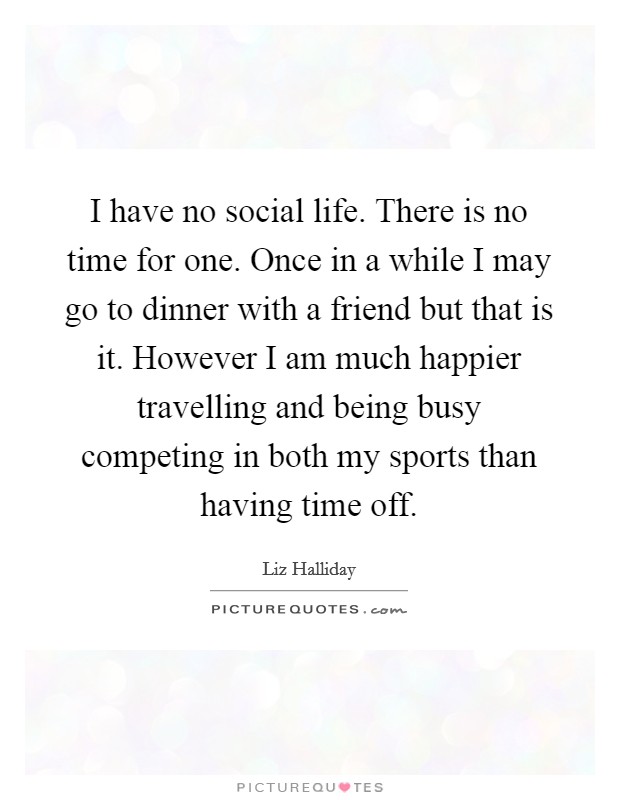 I have no social life. There is no time for one. Once in a while I may go to dinner with a friend but that is it. However I am much happier travelling and being busy competing in both my sports than having time off. Picture Quote #1