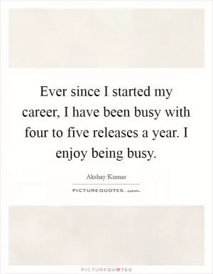 Ever since I started my career, I have been busy with four to five releases a year. I enjoy being busy Picture Quote #1
