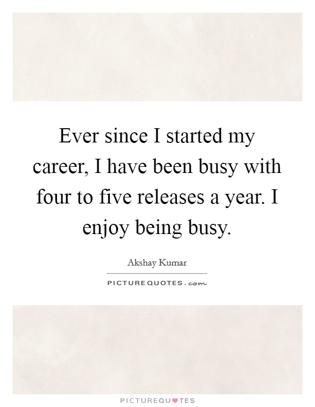 Ever since I started my career, I have been busy with four to five releases a year. I enjoy being busy. Picture Quote #1