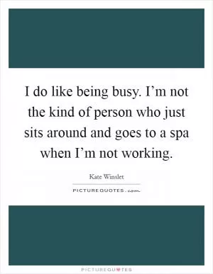 I do like being busy. I’m not the kind of person who just sits around and goes to a spa when I’m not working Picture Quote #1