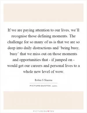 If we are paying attention to our lives, we’ll recognise those defining moments. The challenge for so many of us is that we are so deep into daily distractions and ‘being busy, busy’ that we miss out on those moments and opportunities that - if jumped on - would get our careers and personal lives to a whole new level of wow Picture Quote #1